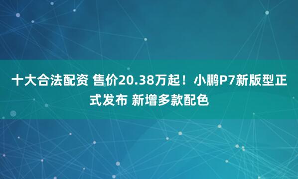十大合法配资 售价20.38万起！小鹏P7新版型正式发布 新增多款配色