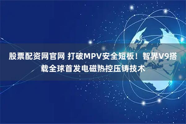 股票配资网官网 打破MPV安全短板！智界V9搭载全球首发电磁热控压铸技术