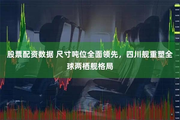 股票配资数据 尺寸吨位全面领先，四川舰重塑全球两栖舰格局
