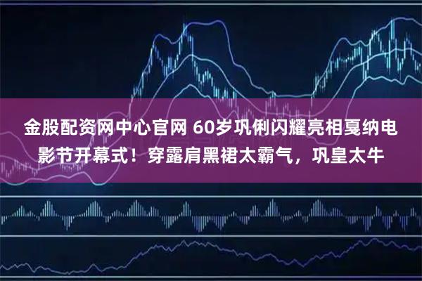 金股配资网中心官网 60岁巩俐闪耀亮相戛纳电影节开幕式！穿露肩黑裙太霸气，巩皇太牛