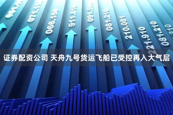 证券配资公司 天舟九号货运飞船已受控再入大气层