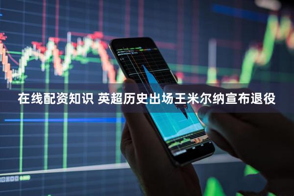 在线配资知识 英超历史出场王米尔纳宣布退役