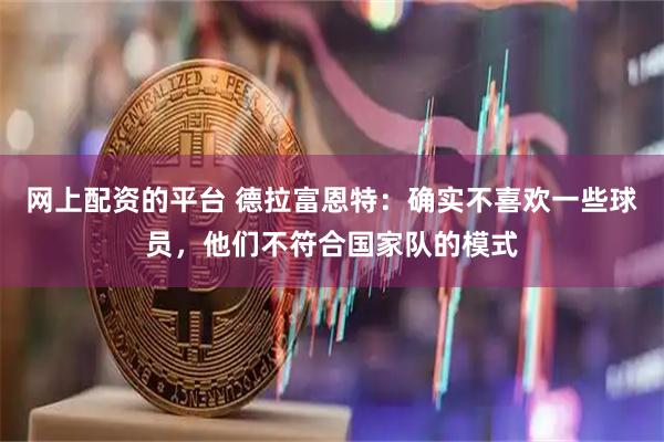 网上配资的平台 德拉富恩特：确实不喜欢一些球员，他们不符合国家队的模式