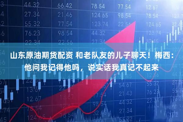 山东原油期货配资 和老队友的儿子聊天！梅西：他问我记得他吗，说实话我真记不起来