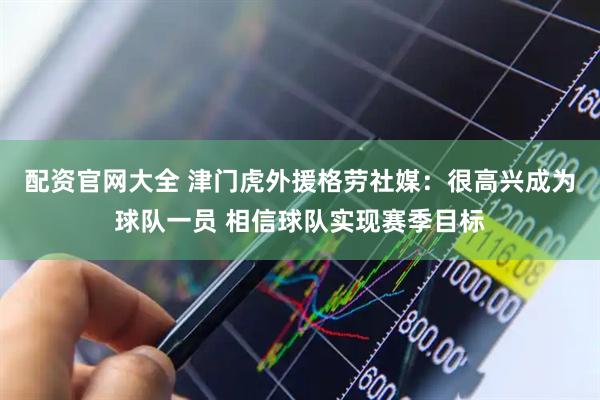 配资官网大全 津门虎外援格劳社媒：很高兴成为球队一员 相信球队实现赛季目标