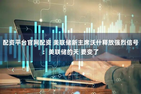 配资平台官网配资 美联储新主席沃什释放强烈信号：美联储的天 要变了