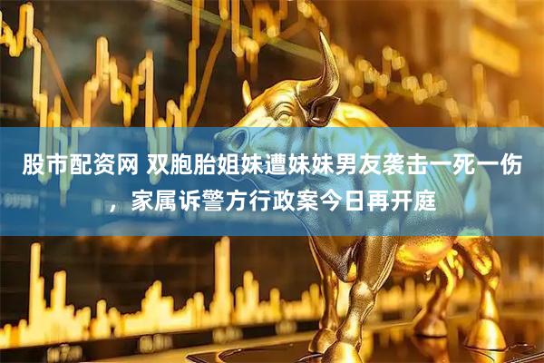 股市配资网 双胞胎姐妹遭妹妹男友袭击一死一伤，家属诉警方行政案今日再开庭