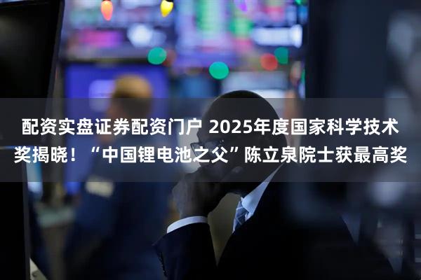配资实盘证券配资门户 2025年度国家科学技术奖揭晓！“中国锂电池之父”陈立泉院士获最高奖