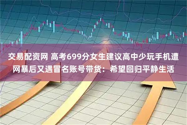 交易配资网 高考699分女生建议高中少玩手机遭网暴后又遇冒名账号带货:希望回归平静生活