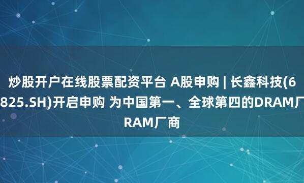 炒股开户在线股票配资平台 A股申购 | 长鑫科技(688825.SH)开启申购 为中国第一、全球第四的DRAM厂商